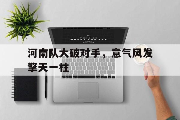 开云体育下载-包含河南队大破对手，意气风发擎天一柱的词条